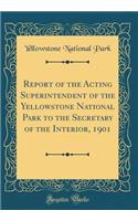 Report of the Acting Superintendent of the Yellowstone National Park to the Secretary of the Interior, 1901 (Classic Reprint)