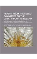 Report from the Select Committee on the Lunatic Poor in Ireland; With Minutes of Evidence Taken Before the Committee and an Appendix Ordered by the House of Commons, to Be Printed 25 June and 2 July 1817