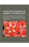 A Practical Treatise on Humanity to Honey Bees; Or, Practical Directions for the Management of Honey Bees, Upon an Improved and Humane Plan, by Which the Lives of the Bees May Be Preserved, and Abundance of Honey of a Superior Quality Obtained
