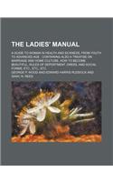 The Ladies' Manual; A Guide to Woman in Health and Sickness, from Youth to Advanced Age Containing Also a Treatise on Marriage and Home Culture, How to Become Beautiful, Rules of Deportment, Dress, and Social Forms, Etc., Etc., Etc
