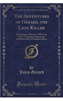 The Adventures of Gerard, the Lion Killer: Comprising a History of His Ten Years' Campaign Among the Wild Animals of Northern Africa (Classic Reprint)