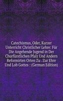 Catechismus, Oder, Kurzer Unterricht Christlicher Lehre: Fur Die Angehende Jugend in Der Churfurstlichen Pfalz Und Andern Reformirten Orten Zu . Zur Ehre Und Lob Gottes : (German Edition)