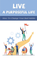 Live A Purposeful Life: How To Change Your Bad Habits: Guide To Create Great Habits