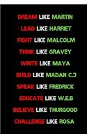 Dream like Martin, Lead like Harriet, Fight like Malcolm, Think like Garvey, Write like Maya, Build like Madam C. J, Speak like Frederick, Educate like W.E.B belive like thurgood challenge like rosa