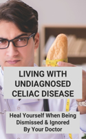 Living With Undiagnosed Celiac Disease: Heal Yourself When Being Dismissed & Ignored By Your Doctor: Dealing With Celiac Disease