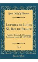 Lettres de Louis XI, Roi de France, Vol. 6: Publiées d'Après le Originaux; Lettres de Louis XI, 1475-1478 (Classic Reprint)