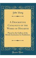 A Descriptive Catalogue of the Works of Hogarth: Placed in the Gallery of the British Institution for Exhibition (Classic Reprint)