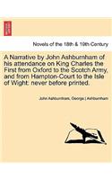 Narrative by John Ashburnham of His Attendance on King Charles the First from Oxford to the Scotch Army, and from Hampton-Court to the Isle of Wig
