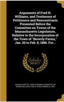 Arguments of Fred H. Williams, and Testimony of Petitioners and Remonstrants Presented Before the Committee on Towns of the Massachusetts Legislature, Relative to the Incorporation of the Town of "Beverly Farms," Jan. 20 to Feb. 8, 1886. For...: (English)