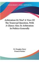 Arbitration Or War? A View Of The Transvaal Question, With A Glance Also At Arbitration In Politics Generally