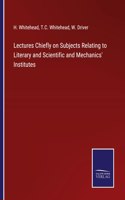 Lectures Chiefly on Subjects Relating to Literary and Scientific and Mechanics' Institutes