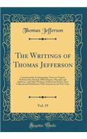 The Writings of Thomas Jefferson, Vol. 19: Containing His Autobiography, Notes on Virginia, Parliamentary Manual, Official Papers, Messages and Addresses, and Other Writings, Official and Private, Now Collected and Published in Their Entirety for t: Containing His Autobiography, Notes on Virginia, Parliamentary Manual, Official Papers, Messages and Addresses, and Other Writings, Official and Pri