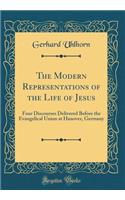 The Modern Representations of the Life of Jesus: Four Discourses Delivered Before the Evangelical Union at Hanover, Germany (Classic Reprint)