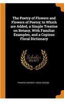The Poetry of Flowers and Flowers of Poetry; To Which Are Added, a Simple Treatise on Botany, with Familiar Examples, and a Copious Floral Dictionary