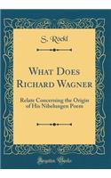 What Does Richard Wagner: Relate Concerning the Origin of His Nibelungen Poem (Classic Reprint)