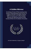 A Golden Mirrour: Conteining Certaine Pithie And Figurative Visions Prognosticating Good Fortune To England, And All True English Subjects, With An Overthrowe To The 