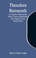 Theodore Roosevelt An Address Delivered by Henry Cabot Lodge Before the Congress of the United States