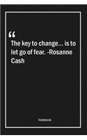 The key to change... is to let go of fear. -Rosanne Cash