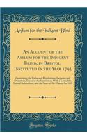 An Account of the Asylum for the Indigent Blind, in Bristol, Instituted in the Year 1793: Containing the Rules and Regulations, Legacies and Donations, Given to the Institution; With a List of the Annual Subscribers, and the State of the Charity fo