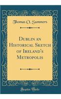 Dublin an Historical Sketch of Ireland's Metropolis (Classic Reprint)