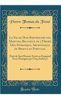 La Vie de Dom Barthelemy des Martyrs, Religieux de l'Ordre Des. Dominique, Archevesque de Brague en Portugal: Tirée de Son Histoire Êcrits en Espagnol Et en Portugais par Cinq Autheurs (Classic Reprint)