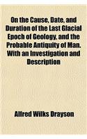 On the Cause, Date, and Duration of the Last Glacial Epoch of Geology, and the Probable Antiquity of Man. with an Investigation and Description: (English)