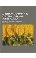 A German Hero of the Colonial Times of Pennsylvania; Or, the Life and Times of Henry Antes