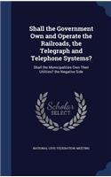 Shall the Government Own and Operate the Railroads, the Telegraph and Telephone Systems?: Shall the Municipalities Own Their Utilities? the Negative Side