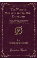 The Wonder Working Water-Mill Displayed: With Its Apparatus, Appurtenances, Appendages, and Operations; Or the Mill to Grind Old People Young (Classic Reprint)