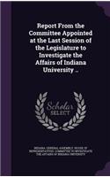 Report From the Committee Appointed at the Last Session of the Legislature to Investigate the Affairs of Indiana University ..