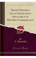 TraitÃ© Pratique de la LÃ©gislation Applicable En MatiÃ¨re Commerciale (Classic Reprint)