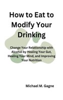 How to Eat to Modify Your Drinking: Change Your Relationship with Alcohol by Healing Your Gut, Healing Your Mind, and Improving Your Nutrition