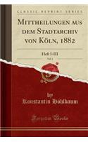 Mittheilungen Aus Dem Stadtarchiv Von KÃ¶ln, 1882, Vol. 1: Heft I-III (Classic Reprint)