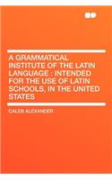 A Grammatical Institute of the Latin Language: Intended for the Use of Latin Schools, in the United States