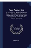 Paper Against Gold: Or, the History and Mystery of the Bank of England, of the Debt, of the Stocks, of the Sinking Fund, and of All the Other Tricks and Contrivances, C