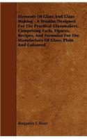 Elements of Glass and Glass Making - A Treatise Designed for the Practical Glassmakers, Comprising Facts, Figures, Recipes, and Formulas for the Manuf