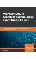 Microsoft Azure Architect Technologies Exam Guide AZ-300: A guide to preparing for the AZ-300 Microsoft Azure Architect Technologies certification exam