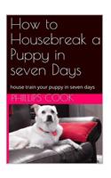 How to Housebreak a Puppy in Seven Days: A Step by Step Guide to House Train Your Puppy