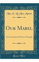 Our Mabel: Or Crests Upon the Waves of Thought (Classic Reprint): Or Crests Upon the Waves of Thought (Classic Reprint)