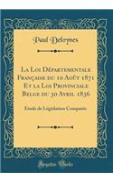 La Loi Departementale Francaise Du 10 Aout 1871 Et La Loi Provinciale Belge Du 30 Avril 1836: Etude de Legislation Comparee (Classic Reprint)