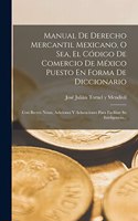 Manual De Derecho Mercantil Mexicano, O Sea, El Código De Comercio De México Puesto En Forma De Diccionario: Con Breves Notas, Adiciones Y Aclaraciones Para Facilitar Su Inteligencia...