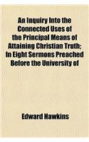 An Inquiry Into the Connected Uses of the Principal Means of Attaining Christian Truth; In Eight Sermons Preached Before the University of