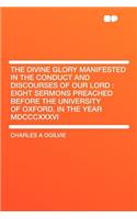 The Divine Glory Manifested in the Conduct and Discourses of Our Lord: Eight Sermons Preached Before the University of Oxford, in the Year MDCCCXXXVI