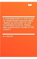 A Contribution to the Flora of Derbyshire [microform]: Being an Account of the Flowering Plants, Ferns, and Characeae Found in the County