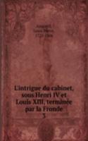 L'intrigue du cabinet, sous Henri IV et Louis XIII, terminee par la Fronde