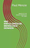 Wie Erfolgreiche Menschen Denken: Ändern Sie Ihr Denken, Ändern Sie Ihr Leben