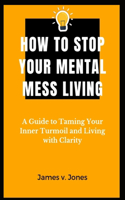 How to stop your mental-mess living: A Guide to Taming Your Inner Turmoil and Living with Clarity