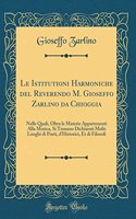 Le Istitutioni Harmoniche del Reverendo M. Gioseffo Zarlino Da Chioggia: Nelle Quali, Oltra Le Materie Appartenenti Alla Musica, Si Trouano Dichiarati Molti Luoghi Di Poeti, d'Historici, Et Di Filosofi (Classic Reprint)