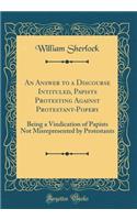 An Answer to a Discourse Intituled, Papists Protesting Against Protestant-Popery: Being a Vindication of Papists Not Misrepresented by Protestants (Classic Reprint)
