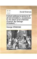 A Short Address to Persons of All Denominations, Occasioned by the Alarm of an Intended Invasion. by George Whitefield, ...